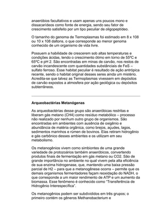 anaeróbios facultativos e usam apenas uns poucos mono e
dissacarídeos como fonte de energia, sendo seu fator de
crescimento satisfeito por um tipo peculiar de oligopeptídeo.
O tamanho do genoma de Termoplasmas foi estimado em 8 x 108
ou 10 x 108 daltons, o que corresponde ao menor genoma
conhecido de um organismo de vida livre.
Possuem a habilidade de crescerem sob altas temperaturas e
condições ácidas, tendo o crescimento ótimo em torno de 55ºC e
65ºC e pH 2. São encontradas em minas de carvão, nos restos de
carvão incandescente com quantidades substânciais de FeS –
sulfato ferroso. Esse habitat peculiar é resultado de ação antrópica
recente, sendo o habitat original desses seres ainda um mistério.
Acredita-se que talvez as Termoplasmas vivessem em depósitos
de carvão expostos a atmosfera por ação geológica ou depósitos
subterrâneos.

Arqueobactérias Metanógenas
As arqueobactérias desse grupo são anaeróbicas restritas e
liberam gás metano (CH4) como resíduo metabólico – processo
não realizado por nenhum outro grupo de organismos. São
encontradas em ambientes com ausência de oxigênio e
abundância de matéria orgânica, como brejos, açudes, lagos,
sedimentos marinhos e rúmen de bovinos. Elas retiram hidrogênio
e gás carbônico desses ambientes e os utilizam em seu
metabolismo.
Os metanogênios vivem como simbiontes de uma grande
variedade de protozoários também anaeróbicos, convertendo
produtos finais de fermentação em gás metano ou CO2. São de
grande importância no ambiente no qual vivem pela alta eficiência
de sua enzima hidrogenase, que, mantendo uma baixa pressão
parcial de H2 – para que a metanogênese ocorra – permite que os
demais organismos fermentadores façam reoxidação do NADH, o
que corresponde a um maior rendimento de ATP e um aumento da
biomassa. Esse fenômeno é conhecido como “Transferência de
Hidrogênio Interespecífica”.
Os metanogênios podem ser subdivididos em três grupos; o
primeiro contém os gêneros Methanobacterium e

 