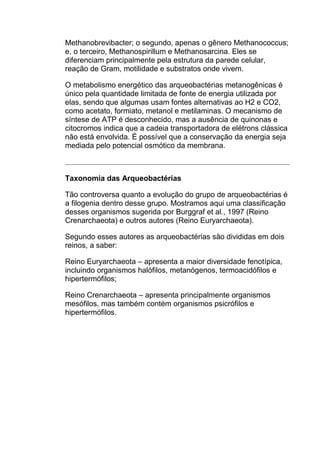 Methanobrevibacter; o segundo, apenas o gênero Methanococcus;
e, o terceiro, Methanospirillum e Methanosarcina. Eles se
diferenciam principalmente pela estrutura da parede celular,
reação de Gram, motilidade e substratos onde vivem.
O metabolismo energético das arqueobactérias metanogênicas é
único pela quantidade limitada de fonte de energia utilizada por
elas, sendo que algumas usam fontes alternativas ao H2 e CO2,
como acetato, formiato, metanol e metilaminas. O mecanismo de
síntese de ATP é desconhecido, mas a ausência de quinonas e
citocromos indica que a cadeia transportadora de elétrons clássica
não está envolvida. É possível que a conservação da energia seja
mediada pelo potencial osmótico da membrana.

Taxonomia das Arqueobactérias
Tão controversa quanto a evolução do grupo de arqueobactérias é
a filogenia dentro desse grupo. Mostramos aqui uma classificação
desses organismos sugerida por Burggraf et al., 1997 (Reino
Crenarchaeota) e outros autores (Reino Euryarchaeota).
Segundo esses autores as arqueobactérias são divididas em dois
reinos, a saber:
Reino Euryarchaeota – apresenta a maior diversidade fenotípica,
incluindo organismos halófilos, metanógenos, termoacidófilos e
hipertermófilos;
Reino Crenarchaeota – apresenta principalmente organismos
mesófilos, mas também contém organismos psicrófilos e
hipertermófilos.

 