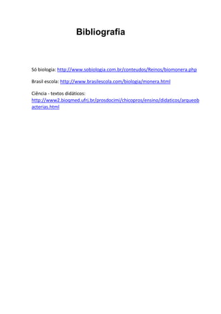 Bibliografia

Só biologia: http://www.sobiologia.com.br/conteudos/Reinos/biomonera.php
Brasil escola: http://www.brasilescola.com/biologia/monera.html
Ciência - textos didáticos:
http://www2.bioqmed.ufrj.br/prosdocimi/chicopros/ensino/didaticos/arqueob
acterias.html

 