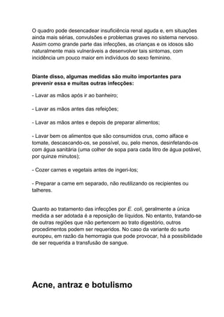 O quadro pode desencadear insuficiência renal aguda e, em situações
ainda mais sérias, convulsões e problemas graves no sistema nervoso.
Assim como grande parte das infecções, as crianças e os idosos são
naturalmente mais vulneráveis a desenvolver tais sintomas, com
incidência um pouco maior em indivíduos do sexo feminino.

Diante disso, algumas medidas são muito importantes para
prevenir essa e muitas outras infecções:
- Lavar as mãos após ir ao banheiro;
- Lavar as mãos antes das refeições;
- Lavar as mãos antes e depois de preparar alimentos;
- Lavar bem os alimentos que são consumidos crus, como alface e
tomate, descascando-os, se possível, ou, pelo menos, desinfetando-os
com água sanitária (uma colher de sopa para cada litro de água potável,
por quinze minutos);
- Cozer carnes e vegetais antes de ingeri-los;
- Preparar a carne em separado, não reutilizando os recipientes ou
talheres.

Quanto ao tratamento das infecções por E. coli, geralmente a única
medida a ser adotada é a reposição de líquidos. No entanto, tratando-se
de outras regiões que não pertencem ao trato digestório, outros
procedimentos podem ser requeridos. No caso da variante do surto
europeu, em razão da hemorragia que pode provocar, há a possibilidade
de ser requerida a transfusão de sangue.

Acne, antraz e botulismo

 