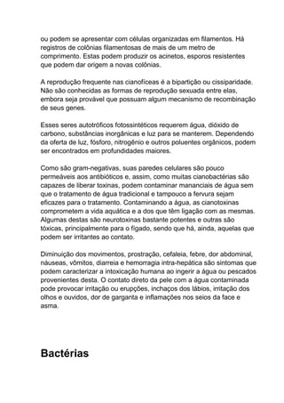 ou podem se apresentar com células organizadas em filamentos. Há
registros de colônias filamentosas de mais de um metro de
comprimento. Estas podem produzir os acinetos, esporos resistentes
que podem dar origem a novas colônias.
A reprodução frequente nas cianofíceas é a bipartição ou cissiparidade.
Não são conhecidas as formas de reprodução sexuada entre elas,
embora seja provável que possuam algum mecanismo de recombinação
de seus genes.
Esses seres autotróficos fotossintéticos requerem água, dióxido de
carbono, substâncias inorgânicas e luz para se manterem. Dependendo
da oferta de luz, fósforo, nitrogênio e outros poluentes orgânicos, podem
ser encontrados em profundidades maiores.
Como são gram-negativas, suas paredes celulares são pouco
permeáveis aos antibióticos e, assim, como muitas cianobactérias são
capazes de liberar toxinas, podem contaminar mananciais de água sem
que o tratamento de água tradicional e tampouco a fervura sejam
eficazes para o tratamento. Contaminando a água, as cianotoxinas
comprometem a vida aquática e a dos que têm ligação com as mesmas.
Algumas destas são neurotoxinas bastante potentes e outras são
tóxicas, principalmente para o fígado, sendo que há, ainda, aquelas que
podem ser irritantes ao contato.
Diminuição dos movimentos, prostração, cefaleia, febre, dor abdominal,
náuseas, vômitos, diarreia e hemorragia intra-hepática são sintomas que
podem caracterizar a intoxicação humana ao ingerir a água ou pescados
provenientes desta. O contato direto da pele com a água contaminada
pode provocar irritação ou erupções, inchaços dos lábios, irritação dos
olhos e ouvidos, dor de garganta e inflamações nos seios da face e
asma.

Bactérias

 