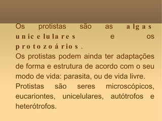 Os protistas são as  algas unicelulares  e os  protozoários . Os protistas podem ainda ter adaptações de forma e estrutura de acordo com o seu modo de vida: parasita, ou de vida livre. Protistas são seres microscópicos, eucariontes, unicelulares, autótrofos e heterótrofos. 
