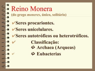 Reino Monera (do grego  moneres , único, solitário) Seres procariontes. Seres unicelulares. Seres autotróficos ou heterotróficos. Classificação:   Archaea (Arqueas)     Eubacterias  