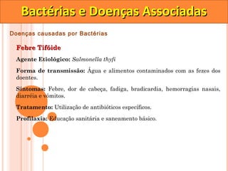 Bactérias e Doenças Associadas
Doenças causadas por Bactérias

 Febre Tifóide
 Agente Etiológico: Salmonella thyfi

 Forma de transmissão: Água e alimentos contaminados com as fezes dos
 doentes.

 Sintomas: Febre, dor de cabeça, fadiga, bradicardia, hemorragias nasais,
 diarréia e vômitos.

 Tratamento: Utilização de antibióticos específicos.
 Profilaxia: Educação sanitária e saneamento básico.
 