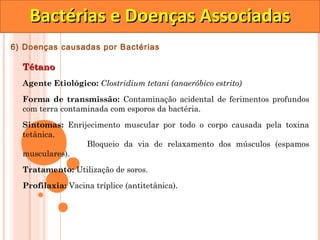 Bactérias e Doenças Associadas
6) Doenças causadas por Bactérias

  Tétano
  Agente Etiológico: Clostridium tetani (anaeróbico estrito)

  Forma de transmissão: Contaminação acidental de ferimentos profundos
  com terra contaminada com esporos da bactéria.

  Sintomas: Enrijecimento muscular por todo o corpo causada pela toxina
  tetânica.
                 Bloqueio da via de relaxamento dos músculos (espamos
  musculares).

  Tratamento: Utilização de soros.
  Profilaxia: Vacina tríplice (antitetânica).
 