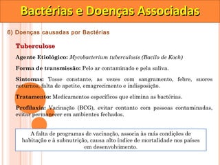 Bactérias e Doenças Associadas
6) Doenças causadas por Bactérias

  Tuberculose
  Agente Etiológico: Mycobacterium tuberculosis (Bacilo de Koch)

  Forma de transmissão: Pelo ar contaminado e pela saliva.

  Sintomas: Tosse constante, as vezes com sangramento, febre, suores
  noturnos, falta de apetite, emagrecimento e indisposição.

  Tratamento: Medicamentos específicos que elimina as bactérias.
  Profilaxia: Vacinação (BCG), evitar contanto com pessoas contaminadas,
  evitar permanecer em ambientes fechados.


       A falta de programas de vacinação, associa às más condições de
    habitação e à subnutrição, causa alto índice de mortalidade nos países
                            em desenvolvimento.
 