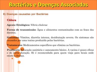 Bactérias e Doenças Associadas
6) Doenças causadas por Bactérias

  Cólera
  Agente Etiológico: Vibrio cholerae

  Forma de transmissão: Água e alimentos contaminados com as fezes dos
  doentes.

  Sintomas: Vômitos, diarréia intensa, desidratação severa. Os sintomas são
  causados por uma toxina produzida pelas bactérias.

  Tratamento: Medicamentos específicos que elimina as bactérias.
  Profilaxia: Educação sanitária e saneamento básico. A vacina é pouco eficaz
  e de curta duração. Só é recomendada para quem viaja para locais onde
  existe a doença.
 