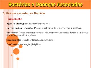 Bactérias e Doenças Associadas
6) Doenças causadas por Bactérias

  Coqueluche
  Agente Etiológico: Bordetella pertussis

  Forma de transmissão: Pelo ar e saliva contaminados com a bactéria.

  Sintomas: Tosse persistente (tosse de cachorro), causada devido a infecção
  dos brônquios e bronquíolos.

  Tratamento: Uso de antibióticos específicos
  Profilaxia: Vacinação (Tríplice)
 