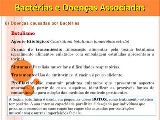 Bactérias e Doenças Associadas
6) Doenças causadas por Bactérias

  Botulismo
  Agente Etiológico: Clostridium botulinum (anaeróbico estrito)

  Forma de transmissão: Intoxicação alimentar pela toxina botulínica
  (geralmente alimentos enlatados com embalagem estufadas apresentam a
  toxina).

  Sintomas: Paralisia muscular e dificuldades respiratórias.

  Tratamento: Uso de antitoxinas. A vacina é pouco eficiente.
  Profilaxia: Não consumir produtos enlatados que apresentem aspectos
  anormais. A partir de casos suspeitos, identificar as prováveis fontes de
  contaminação para adoção das medidas de controle pertinentes.
 A toxina botulínica é usada em pequenas doses BOTOX, como tratamento estético
 temporário. A sua intensa capacidade paralítica é desejada por indivíduos que
 procuram esconder as suas rugas (as rugas são causadas por contrações
 musculares) e outras imperfeições faciais.
 