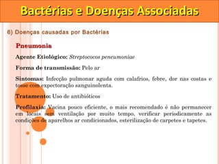 Bactérias e Doenças Associadas
6) Doenças causadas por Bactérias

  Pneumonia
  Agente Etiológico: Streptococos peneumoniae

  Forma de transmissão: Pelo ar

  Sintomas: Infecção pulmonar aguda com calafrios, febre, dor nas costas e
  tosse com expectoração sanguinolenta.

  Tratamento: Uso de antibióticos
  Profilaxia: Vacina pouco eficiente, o mais recomendado é não permanecer
  em locais sem ventilação por muito tempo, verificar periodicamente as
  condições de aparelhos ar condicionados, esterilização de carpetes e tapetes.
 