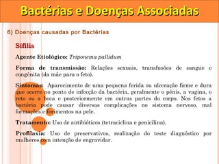 Bactérias e Doenças Associadas
6) Doenças causadas por Bactérias

  Sífilis
  Agente Etiológico: Triponema pallidum

  Forma de transmissão: Relações sexuais, transfusões de sangue e
  congênita (da mãe para o feto).

  Sintomas: Aparecimento de uma pequena ferida ou ulceração firme e dura
  que ocorre no ponto de infecção da bactéria, geralmente o pênis, a vagina, o
  reto ou a boca e posteriormente em outras partes do corpo. Nos fetos a
  bactéria pode causar diversas complicações no sistema nervoso, mal
  formações e ferimentos na pele.

  Tratamento: Uso de antibióticos (tetraciclina e penicilina).
  Profilaxia: Uso de preservativos, realização do teste diagnóstico por
  mulheres com intenção de engravidar.
 