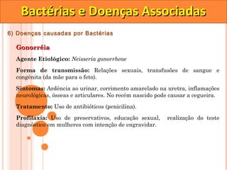 Bactérias e Doenças Associadas
6) Doenças causadas por Bactérias

  Gonorréia
  Agente Etiológico: Neisseria gonorrheae

  Forma de transmissão: Relações sexuais, transfusões de sangue e
  congênita (da mãe para o feto).

  Sintomas: Ardência ao urinar, corrimento amarelado na uretra, inflamações
  neurológicas, ósseas e articulares. No recém nascido pode causar a cegueira.

  Tratamento: Uso de antibióticos (penicilina).
  Profilaxia: Uso de preservativos, educação sexual,      realização do teste
  diagnóstico em mulheres com intenção de engravidar.
 