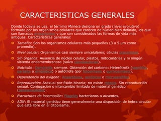 CARACTERISTICAS GENERALES
Donde todavía se usa, el término Monera designa un grado (nivel evolutivo)
formado por los organismos celulares que carecen de núcleo bien definido, los que
son llamados procariontes y que son considerados las formas de vida más
antiguas. Características generales:
 Tamaño: Son los organismos celulares más pequeños (3 a 5 µm como
  promedio).
 Nivel celular: Organismos casi siempre unicelulares; células procariotas.
 Sin órganos: Ausencia de núcleo celular, plastos, mitocondrias y ni ningún
  sistema endomembranoso (salvo cianobacterias).
 Nutrición: Osmótrofa siempre. Obtención del carbono: Heterótrofa (saprófita,
  parásita o simbiótica) o autótrofa (por fotosíntesis o quimiosíntesis).
 Dependencia del oxígeno: Anaeróbicos, aeróbicos o microaerófilos.
 Reproducción: Asexual por fisión binaria; no existe mitosis. Sin reproducción
  sexual. Conjugación o intercambio limitado de material genético
  (parasexualidad).
 Estructuras de locomoción: Flagelos bacterianos o ausentes.
 ADN: El material genético tiene generalmente una disposición de hebra circular
  que está libre en el citoplasma.
 