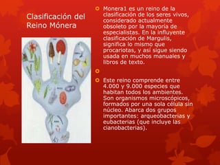 Monera1 es un reino de la
Clasificación del     clasificación de los seres vivos,
                      considerado actualmente
Reino Mónera          obsoleto por la mayoría de
                      especialistas. En la influyente
                      clasificación de Margulis,
                      significa lo mismo que
                      procariotas, y así sigue siendo
                      usada en muchos manuales y
                      libros de texto.
                    
                     Este reino comprende entre
                      4.000 y 9.000 especies que
                      habitan todos los ambientes.
                      Son organismos microscópicos,
                      formados por una sola célula sin
                      núcleo. Abarca dos grupos
                      importantes: arqueobacterias y
                      eubacterias (que incluye las
                      cianobacterias).
 