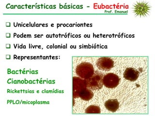 Características básicas - Eubactérias
                                  Prof. Emanuel



 Unicelulares e procariontes
 Podem ser autotróficos ou heterotróficos
 Vida livre, colonial ou simbiótica
 Representantes:

Bactérias
Cianobactérias
Rickettsias e clamídias

PPLO/micoplasma
 