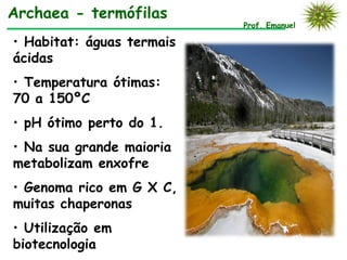 Archaea - termófilas
                           Prof. Emanuel

• Habitat: águas termais
ácidas
• Temperatura ótimas:
70 a 150ºC
• pH ótimo perto do 1.
• Na sua grande maioria
metabolizam enxofre
• Genoma rico em G X C,
muitas chaperonas
• Utilização em
biotecnologia
 