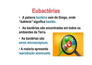 EubactEubactéériasrias
• A palavra bactéria vem do Grego, onde
“bakteria” significa bastão.
• As bactérias são encontradas em todos os
ambientes da Terra.
• As bactérias são
seres microscópicos.
• A maioria apresenta
reprodução assexuada.
 