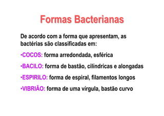 Formas BacterianasFormas Bacterianas
De acordo com a forma que apresentam, as
bactérias são classificadas em:
•COCOS: forma arredondada, esférica
•BACILO: forma de bastão, cilíndricas e alongadas
•ESPIRILO: forma de espiral, filamentos longos
•VIBRIÃO: forma de uma vírgula, bastão curvo
 