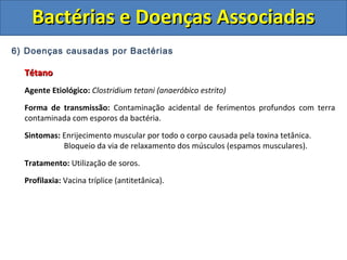 6) Doenças causadas por Bactérias
TétanoTétano
Agente Etiológico: Clostridium tetani (anaeróbico estrito)
Forma de transmissão: Contaminação acidental de ferimentos profundos com terra
contaminada com esporos da bactéria.
Sintomas: Enrijecimento muscular por todo o corpo causada pela toxina tetânica.
Bloqueio da via de relaxamento dos músculos (espamos musculares).
Tratamento: Utilização de soros.
Profilaxia: Vacina tríplice (antitetânica).
Bactérias e Doenças AssociadasBactérias e Doenças Associadas
 