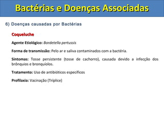 6) Doenças causadas por Bactérias
CoquelucheCoqueluche
Agente Etiológico: Bordetella pertussis
Forma de transmissão: Pelo ar e saliva contaminados com a bactéria.
Sintomas: Tosse persistente (tosse de cachorro), causada devido a infecção dos
brônquios e bronquíolos.
Tratamento: Uso de antibióticos específicos
Profilaxia: Vacinação (Tríplice)
Bactérias e Doenças AssociadasBactérias e Doenças Associadas
 