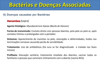 6) Doenças causadas por Bactérias
HanseníaseHanseníase (Lepra)
Agente Etiológico: Mycobacterium leprae (Bacilo de Hansen)
Forma de transmissão: Contato direto com pessoas doentes, pela pele ou pelo ar, após
contatos íntimos e prolongados com o portador.
Sintomas: Aparecimento de manchas na pele, ulcerações e deformidades, lesões nas
terminações nervosas causando perda de sensibilidade.
Tratamento: Uso de antibióticos (há cura se for diagnosticado e tratado nas fases
iniciais)
Profilaxia: Educação sanitária, tratamento imediato dos doentes, vacinar todos os
familiares e pessoas que convivem intimamente com o doente (vacina BCG)
Bactérias e Doenças AssociadasBactérias e Doenças Associadas
 