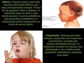 Difteria - Doença muitas vezes fatal
causada pelo bacilo diftérico, que
ataca principalmente crianças. Produz
dor de garganta, febre e fraqueza. O
tratamento deve ser feito o mais
rápido possível. A vacina antidiftérica
está associada à antitetânica e à
antipertussis (contra coqueluche) na
forma de vacina tríplice.
Coqueluche - Doença que ataca
crianças, produzindo uma tosse seca
característica, causada pela
bactéria Bordetella pertussis. O
tratamento consiste em repouso, boa
alimentação e, se o médico achar
necessário, antibióticos e sedativos
para tosse.
 