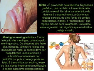 Sífilis - É provocada pela bactéria Treponema
pallidum, que também é transmitida pelo
contato sexual. Um sinal característico da
doença é o aparecimento, próximo aos
órgãos sexuais, de uma ferida de bordas
endurecidas, indolor, o "cancro duro", que
regride mesmo sem tratamento. Entretanto,
essa regressão não significa que o indivíduo
esteja curado,
Meningite meningocócica - É uma
infecção das meninges, causada pelo
meningoccoco. Os sintomas são febre
alta, náuseas, vômitos e rigidez dos
músculos da nuca. O doente deve ser
hospitalizado imediatamente e
submetido a tratamento por
antibióticos, pois a doença pode ser
fatal. É transmitida por espirro, tosse
ou fala, sendo importante a notificação
à escola caso uma criança contraia.
 