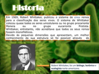 Em 1969, Robert Whittaker, publicou o sistema de cinco reinos
para a classificação dos seres vivos. O sistema de Whittaker
colocou quase todos os seres unicelulares ou no grupo procarionte
Monera
ou
no
grupo
eucarionte
Protista.
Whittaker, entretanto, não acreditava que todos os seus reinos
fossem monofiléticos.
Devido às pequenas dimensões que apresentam, um melhor
conhecimento da sua estrutura só foi possível através
do
microscópio electrónico.

Robert Whittaker, foi um biólogo, botânico e
ecologista norte-americano..

 