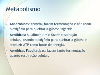 Metabolismo
• Anaeróbicas: comem, fazem fermentação e não usam
o oxigênio para quebrar a glicose ingerida.
• Aeróbicas: se alimentam e fazem respiração
celular, usando o oxigênio para quebrar a glicose e
produzir ATP como fonte de energia.
• Aeróbicas Facultativas: fazem tanto fermentação
quanto respiração celular.
 