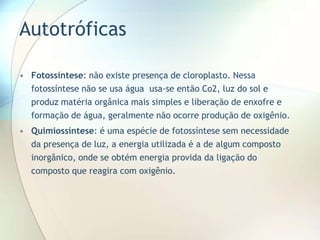 Autotróficas
• Fotossíntese: não existe presença de cloroplasto. Nessa
fotossíntese não se usa água usa-se então Co2, luz do sol e
produz matéria orgânica mais simples e liberação de enxofre e
formação de água, geralmente não ocorre produção de oxigênio.
• Quimiossíntese: é uma espécie de fotossíntese sem necessidade
da presença de luz, a energia utilizada é a de algum composto
inorgânico, onde se obtém energia provida da ligação do
composto que reagira com oxigênio.
 