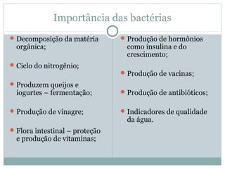 Importância das bactérias
Decomposição da matéria
orgânica;
Ciclo do nitrogênio;
Produzem queijos e
iogurtes – fermentação;
Produção de vinagre;
Flora intestinal – proteção
e produção de vitaminas;
Produção de hormônios
como insulina e do
crescimento;
Produção de vacinas;
Produção de antibióticos;
Indicadores de qualidade
da água.
 