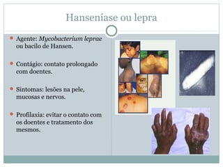 Hanseníase ou lepra
 Agente: Mycobacterium leprae
ou bacilo de Hansen.
 Contágio: contato prolongado
com doentes.
 Sintomas: lesões na pele,
mucosas e nervos.
 Profilaxia: evitar o contato com
os doentes e tratamento dos
mesmos.
 