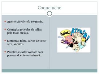 Coqueluche
 Agente: Bordettela pertussis.
 Contágio: gotículas de saliva
pela tosse ou fala.
 Sintomas: febre, surtos de tosse
seca, vômitos.
 Profilaxia: evitar contato com
pessoas doentes e vacinação.
 