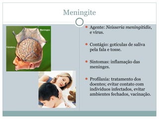 Meningite
 Agente: Neisseria meningitidis,
e vírus.
 Contágio: gotículas de saliva
pela fala e tosse.
 Sintomas: inflamação das
meninges.
 Profilaxia: tratamento dos
doentes; evitar contato com
indivíduos infectados, evitar
ambientes fechados, vacinação.
 