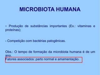 MICROBIOTA HUMANA
- Produção de substâncias importantes (Ex.: vitaminas e
proteínas);
- Competição com bactérias patogênicas.
Obs.: O tempo de formação da microbiota humana é de um
ano.
Fatores associados: parto normal e amamentação.
 