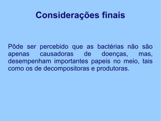 Considerações finais
Pôde ser percebido que as bactérias não são
apenas causadoras de doenças, mas,
desempenham importantes papeis no meio, tais
como os de decompositoras e produtoras.
 