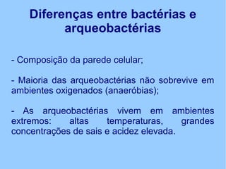 Diferenças entre bactérias e
arqueobactérias
- Composição da parede celular;
- Maioria das arqueobactérias não sobrevive em
ambientes oxigenados (anaeróbias);
- As arqueobactérias vivem em ambientes
extremos: altas temperaturas, grandes
concentrações de sais e acidez elevada.
 