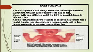 SÍFILIS CONGÊNITA
A sífilis congênita é uma doença infecciosa causada pela bactéria
Treponema pallidum, que se transmite da mãe ao feto.
Uma grávida com sífilis tem de 60 % a 80 % de probabilidades de
infectar o feto.
A sífilis costuma transmitir-se quando se encontra na primeira fase e
não foi tratada, mas não acontece o mesmo quando está na fase
latente ou quando se encontra na sua última fase.
Hepatoesple-
nomegalia
é o aumento
do tamanho
do fígado e
do baço.
sero-
sanguinolenta,
que é um
hematoma que
se forma na
cabeça
 
