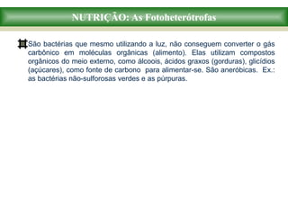 NUTRIÇÃO: As Fotoheterótrofas
São bactérias que mesmo utilizando a luz, não conseguem converter o gás
carbônico em moléculas orgânicas (alimento). Elas utilizam compostos
orgânicos do meio externo, como álcoois, ácidos graxos (gorduras), glicídios
(açúcares), como fonte de carbono para alimentar-se. São aneróbicas. Ex.:
as bactérias não-sulforosas verdes e as púrpuras.
 