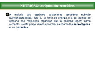 NUTRIÇÃO: As Quimioheterotróficas
A maioria das espécies bacterianas apresenta nutrição
quimioheterótrofas, isto é, a fonte de energia e a de átomos de
carbono são moléculas orgânicas que a bactéria ingere como
alimento. Neste grupo vamos encontrar as chamadas saprofágicas
e as parasitas.
 