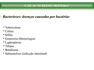 CAP. 16 “O REINO MONERA”
Bacterioses: doenças causadas por bactérias
• Tuberculose
• Cólera
• Sífilis
• Gonorreia (blenorragia)
• Leptospirose
• Tétano
• Botulismo
• Salmonelose (infecção intestinal)
 