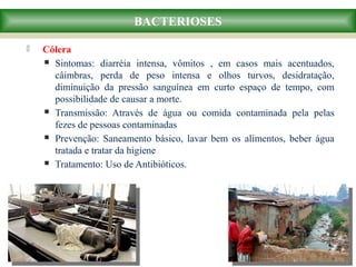  Cólera
 Sintomas: diarréia intensa, vômitos , em casos mais acentuados,
câimbras, perda de peso intensa e olhos turvos, desidratação,
diminuição da pressão sanguínea em curto espaço de tempo, com
possibilidade de causar a morte.
 Transmissão: Através de água ou comida contaminada pela pelas
fezes de pessoas contaminadas
 Prevenção: Saneamento básico, lavar bem os alimentos, beber água
tratada e tratar da higiene
 Tratamento: Uso de Antibióticos.
BACTERIOSES
 