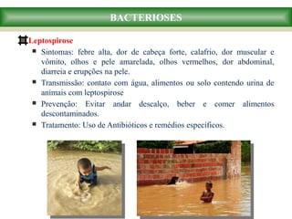 Leptospirose
 Sintomas: febre alta, dor de cabeça forte, calafrio, dor muscular e
vômito, olhos e pele amarelada, olhos vermelhos, dor abdominal,
diarreia e erupções na pele.
 Transmissão: contato com água, alimentos ou solo contendo urina de
animais com leptospirose
 Prevenção: Evitar andar descalço, beber e comer alimentos
descontaminados.
 Tratamento: Uso de Antibióticos e remédios específicos.
BACTERIOSES
 