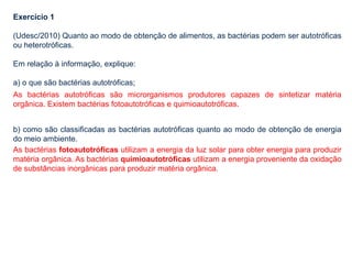 Exercício 1
(Udesc/2010) Quanto ao modo de obtenção de alimentos, as bactérias podem ser autotróficas
ou heterotróficas.
Em relação à informação, explique:
a) o que são bactérias autotróficas;
b) como são classificadas as bactérias autotróficas quanto ao modo de obtenção de energia
do meio ambiente.
As bactérias autotróficas são microrganismos produtores capazes de sintetizar matéria
orgânica. Existem bactérias fotoautotróficas e quimioautotróficas.
As bactérias fotoautotróficas utilizam a energia da luz solar para obter energia para produzir
matéria orgânica. As bactérias quimioautotróficas utilizam a energia proveniente da oxidação
de substâncias inorgânicas para produzir matéria orgânica.
 