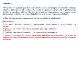 Exercício 2
(UFRJ) Há um cuidado que deve ser tomado quando se compra um alimento enlatado.
Devemos observar não só a data de fabricação e o prazo de vencimento do produto, mas
também o aspecto da lata que não deve se apresentar estufada, pode ter-se desenvolvido,
dentre outras bactérias, a produtora do botulismo, uma doença frequentemente fatal.
a) Que tipo de respiração essa bactéria mantêm no interior da lata fechada?
b) No caso do produto contaminado, o que causou a pressão no interior da lata, estufando a
tampa?
c) Quem é o causador do botulismo? Qual sua forma de transmissão?
O botulismo é causado pela bactéria Clostridium botulinum. A transmissão ocorre através da
ingestão da toxina liberada pela bactéria, principalmente em alimentos enlatados e conservas
artesanais.
Fermentação
.
A pressão no interior da lata é causada pelo gás carbônico
produzido.
 