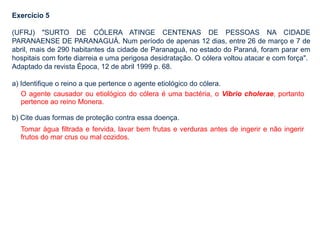 Exercício 5
(UFRJ) "SURTO DE CÓLERA ATINGE CENTENAS DE PESSOAS NA CIDADE
PARANAENSE DE PARANAGUÁ. Num período de apenas 12 dias, entre 26 de março e 7 de
abril, mais de 290 habitantes da cidade de Paranaguá, no estado do Paraná, foram parar em
hospitais com forte diarreia e uma perigosa desidratação. O cólera voltou atacar e com força".
Adaptado da revista Época, 12 de abril 1999 p. 68.
a) Identifique o reino a que pertence o agente etiológico do cólera.
b) Cite duas formas de proteção contra essa doença.
O agente causador ou etiológico do cólera é uma bactéria, o Vibrio cholerae, portanto
pertence ao reino Monera.
Tomar água filtrada e fervida, lavar bem frutas e verduras antes de ingerir e não ingerir
frutos do mar crus ou mal cozidos.
 
