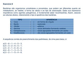 Exercício 6
Bactérias são organismos unicelulares e procariotos, que podem ser diferentes quanto ao
metabolismo, ao habitat, à forma da célula e ao tipo de associação. Dada sua expressiva
importância como agentes patogênicos, é fundamental saber reconhecê-las. Assim, associe
as colunas abaixo, relacionando o tipo à aparência das bactérias.
A sequência correta de preenchimento dos parênteses, de cima para baixo, é:
a) 2 – 6 – 1 – 4 – 5 – 3.
b) 4 – 3 – 2 – 6 – 5 – 1.
c) 3 – 2 – 1 – 5 – 6 – 4.
d) 4 – 6 – 1 – 3 – 2 – 5.
e) 3 – 2 – 1 – 5 – 4 – 6.
TIPO APARÊNCIA
1. Coco ( ) em forma de vírgula
2. Bacilo ( ) bastonete
3. Vibrião ( ) esférica
4. Sarcina ( ) cocos alinhados formando cadeias
5. Estreptococos ( ) cocos agrupados formando um cacho
6. Estafilococos ( ) oito cocos agrupados formando um cubo
 