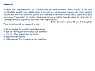 Exercício 7
A ideia dos pesquisadores da Universidade de Northhumbria, Reino Unido, é de uma
simplicidade genial; eles adicionaram à mistura de construções esporos de certa bactéria
encontrada em solos alcalinos (como é o cimento). Se houver rachaduras, a água entra pelo
concreto e "ressuscita" os bacilos. A bactéria excreta a calcita (tipo de cristal de carbonato de
cálcio) tornando a superfície do prédio mais impermeável.
Revista Superinteressante, p. 65 ago., 2012. (adaptado)
Para entender melhor, esporo é um(a):
a) forma inativa de resistência das bactérias.
b) tipo de reprodução assexuada das bactérias.
c) tipo de célula sexual das bactérias.
d) colônia de bactérias.
e) célula eucariótica encontrada nas bactérias.
 