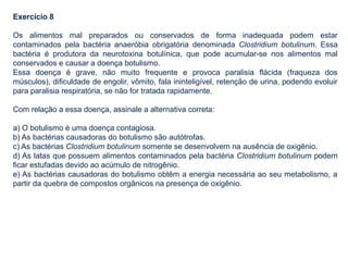 Exercício 8
Os alimentos mal preparados ou conservados de forma inadequada podem estar
contaminados pela bactéria anaeróbia obrigatória denominada Clostridium botulinum. Essa
bactéria é produtora da neurotoxina botulínica, que pode acumular-se nos alimentos mal
conservados e causar a doença botulismo.
Essa doença é grave, não muito frequente e provoca paralisia flácida (fraqueza dos
músculos), dificuldade de engolir, vômito, fala ininteligível, retenção de urina, podendo evoluir
para paralisia respiratória, se não for tratada rapidamente.
Com relação a essa doença, assinale a alternativa correta:
a) O botulismo é uma doença contagiosa.
b) As bactérias causadoras do botulismo são autótrofas.
c) As bactérias Clostridium botulinum somente se desenvolvem na ausência de oxigênio.
d) As latas que possuem alimentos contaminados pela bactéria Clostridium botulinum podem
ficar estufadas devido ao acúmulo de nitrogênio.
e) As bactérias causadoras do botulismo obtêm a energia necessária ao seu metabolismo, a
partir da quebra de compostos orgânicos na presença de oxigênio.
 
