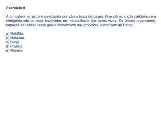 Exercício 9
A atmosfera terrestre é constituída por vários tipos de gases. O oxigênio, o gás carbônico e o
nitrogênio são os mais envolvidos no metabolismo dos seres vivos. Os únicos organismos,
capazes de utilizar esses gases diretamente da atmosfera, pertencem ao Reino:
a) Metáfita.
b) Metazoa.
c) Fungi.
d) Protista.
e) Monera.
 